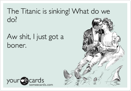 The Titanic is sinking! What do we do?

Aw shit, I just got a
boner.
