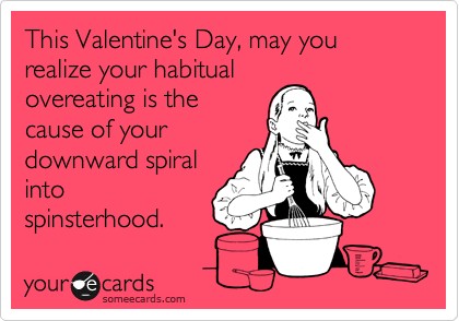 This Valentine's Day, may you realize your habitual
overeating is the
cause of your
downward spiral
into
spinsterhood.
