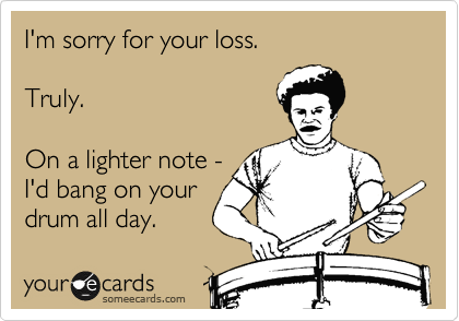 I'm sorry for your loss.

Truly.

On a lighter note -
I'd bang on your
drum all day.