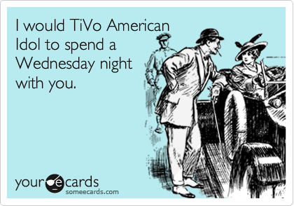 I would TiVo American 
Idol to spend a
Wednesday night
with you.