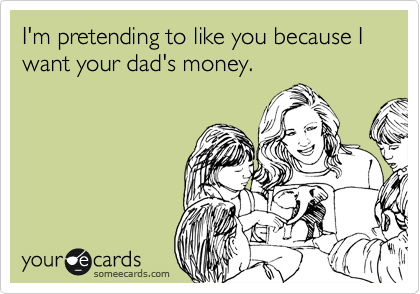 I'm pretending to like you because I want your dad's money.