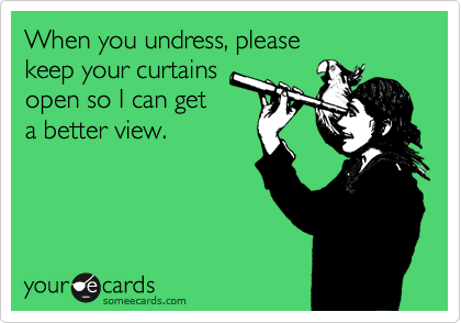 When you undress, please
keep your curtains
open so I can get
a better view.