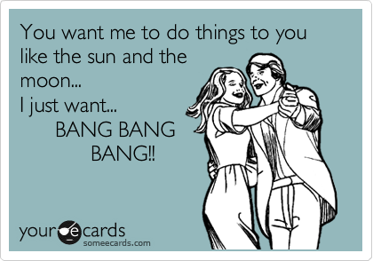 You want me to do things to you like the sun and the
moon...
I just want...
      BANG BANG
            BANG!!
