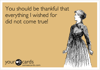 You should be thankful that
everything I wished for
did not come true!