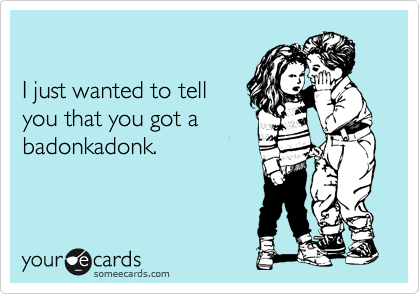 

I just wanted to tell
you that you got a 
badonkadonk.