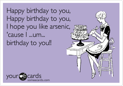 Happy birthday to you,
Happy birthday to you,
I hope you like arsenic,
'cause I ...um...
birthday to you!!  