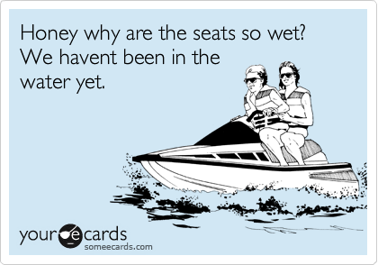 Honey why are the seats so wet? We havent been in the
water yet.