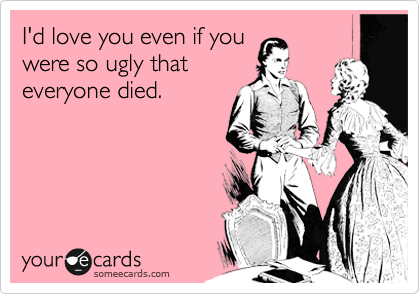 I'd love you even if you 
were so ugly that 
everyone died.