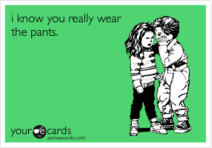 i know you really wear
the pants. 