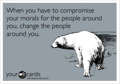 When you have to compromise your morals for the people around you, change the people
around you.