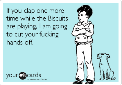 If you clap one more
time while the Biscuits
are playing, I am going
to cut your fucking
hands off. 