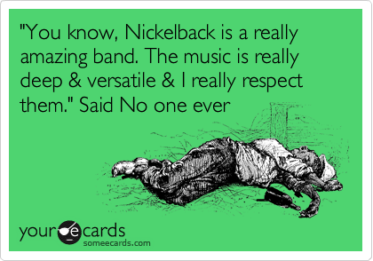 "You know, Nickelback is a really amazing band. The music is really deep & versatile & I really respect them." Said No one ever 