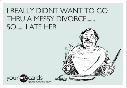 I REALLY DIDNT WANT TO GO THRU A MESSY DIVORCE....... SO...... I ATE HER