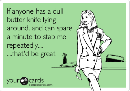If anyone has a dull 
butter knife lying 
around, and can spare 
a minute to stab me
repeatedly....
....that'd be great