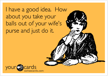 I have a good idea.  How
about you take your
balls out of your wife's
purse and just do it.