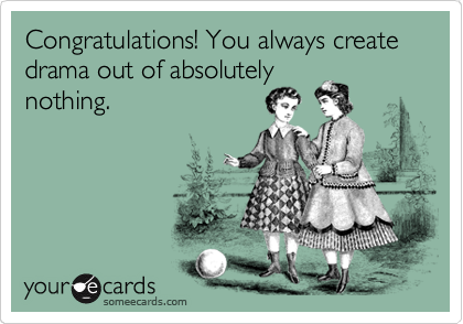 Congratulations! You always create drama out of absolutely
nothing.