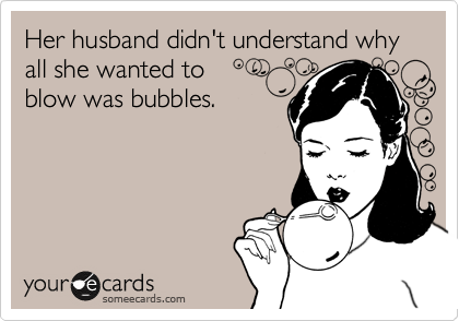 Her husband didn't understand why all she wanted to
blow was bubbles.