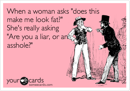 When a woman asks "does this
make me look fat?"
She's really asking
"Are you a liar, or an
asshole?"