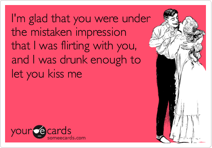I'm glad that you were under
the mistaken impression
that I was flirting with you,
and I was drunk enough to
let you kiss me