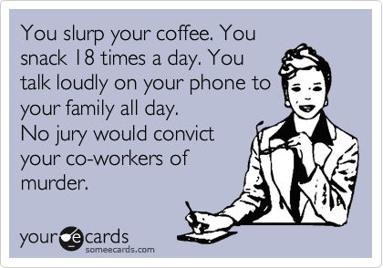 You slurp your coffee. You
snack 18 times a day. You
talk loudly on your phone to
your family all day.
No jury would convict
your co-workers of
murder.