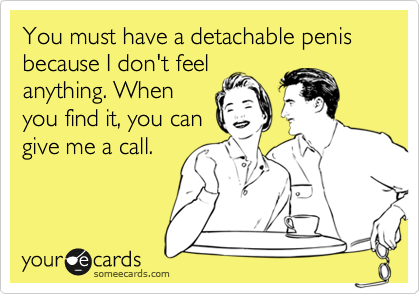You must have a detachable penis because I don't feel
anything. When
you find it, you can
give me a call.