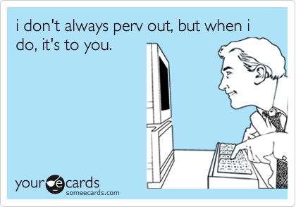 i don't always perv out, but when i do, it's to you.