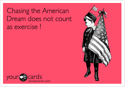 Chasing the American 
Dream does not count 
as exercise !