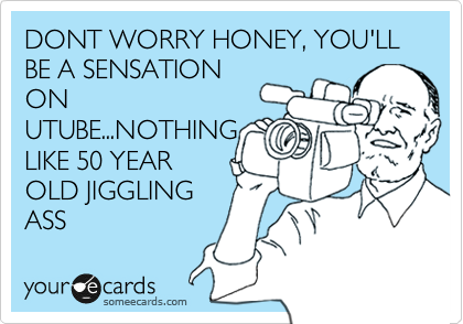 DONT WORRY HONEY, YOU'LL BE A SENSATION
ON
UTUBE...NOTHING
LIKE 50 YEAR
OLD JIGGLING
ASS