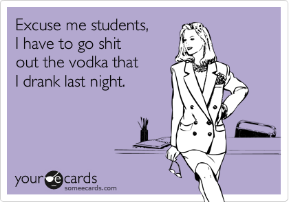 Excuse me students, 
I have to go shit 
out the vodka that 
I drank last night.