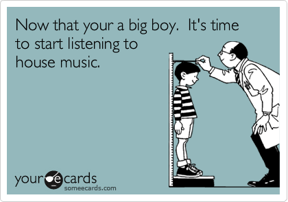 Now that your a big boy.  It's time to start listening to
house music.