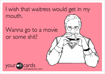 I wish that waitress would get in my mouth.

Wanna go to a movie
or some shit?
