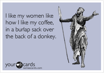 
I like my women like 
how I like my coffee, 
in a burlap sack over
the back of a donkey. 