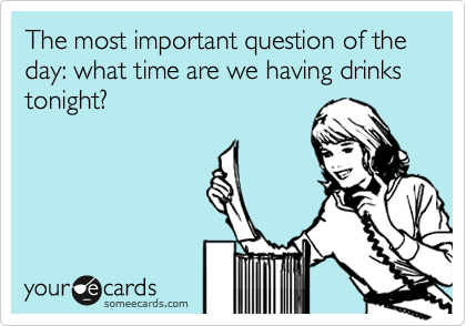 The most important question of the day: what time are we having drinks tonight?