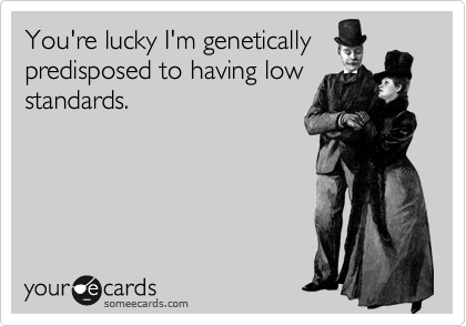 You're lucky I'm genetically
predisposed to having low
standards.