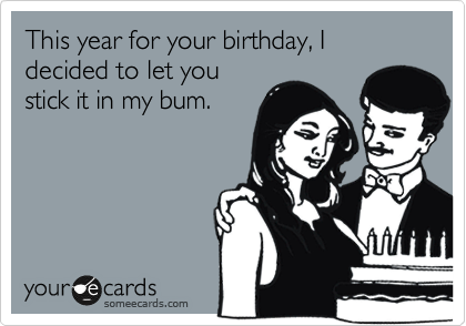 This year for your birthday, I decided to let you
stick it in my bum.