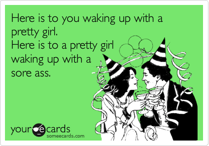 Here is to you waking up with a pretty girl.
Here is to a pretty girl
waking up with a
sore ass.