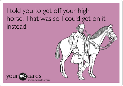 I told you to get off your high horse. That was so I could get on it instead.