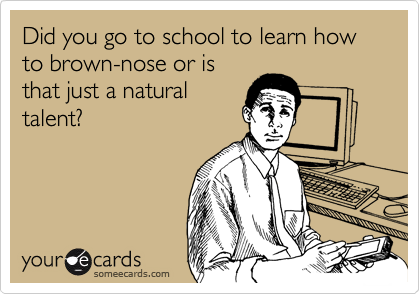 Did you go to school to learn how to brown-nose or is
that just a natural
talent?