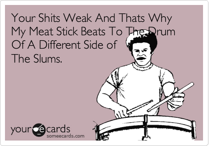 Your Shits Weak And Thats Why My Meat Stick Beats To The Drum Of A Different Side of                The Slums.

