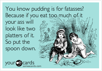 You know pudding is for fatasses? Because if you eat too much of it your ass will
look like two
platters of it. 
So put the
spoon down.
