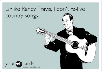 Unlike Randy Travis, I don't re-live country songs.