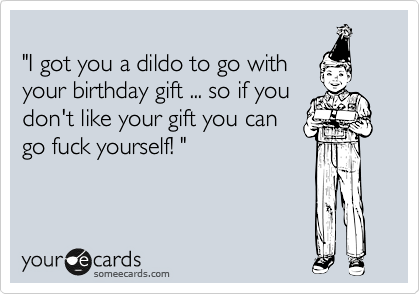 
"I got you a dildo to go with
your birthday gift ... so if you
don't like your gift you can
go fuck yourself! "