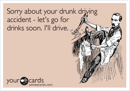 Sorry about your drunk driving accident - let's go for 
drinks soon. I'll drive.