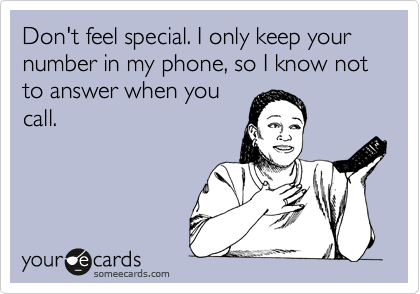 Don't feel special. I only keep your number in my phone, so I know not to answer when you
call.