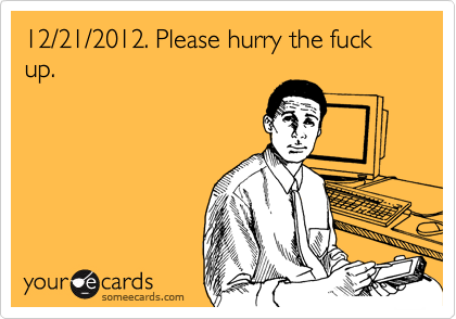 12/21/2012. Please hurry the fuck up.