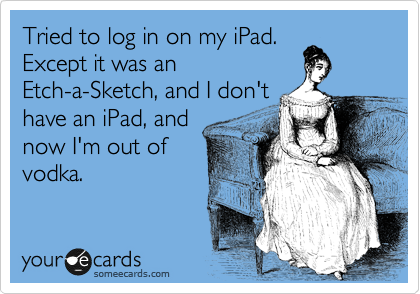 Tried to log in on my iPad.
Except it was an
Etch-a-Sketch, and I don't
have an iPad, and 
now I'm out of 
vodka.
