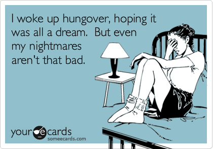 I woke up hungover, hoping it
was all a dream.  But even
my nightmares
aren't that bad. 
