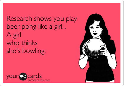 
Research shows you play
beer pong like a girl... 
A girl
who thinks 
she's bowling.