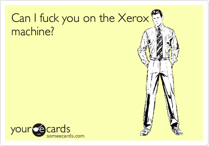 Can I fuck you on the Xerox
machine?