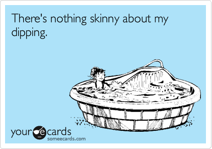 There's nothing skinny about my dipping.
